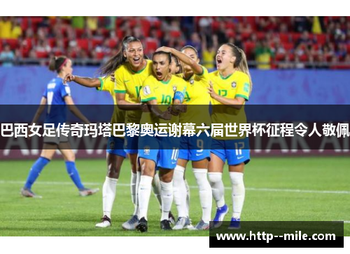 巴西女足传奇玛塔巴黎奥运谢幕六届世界杯征程令人敬佩